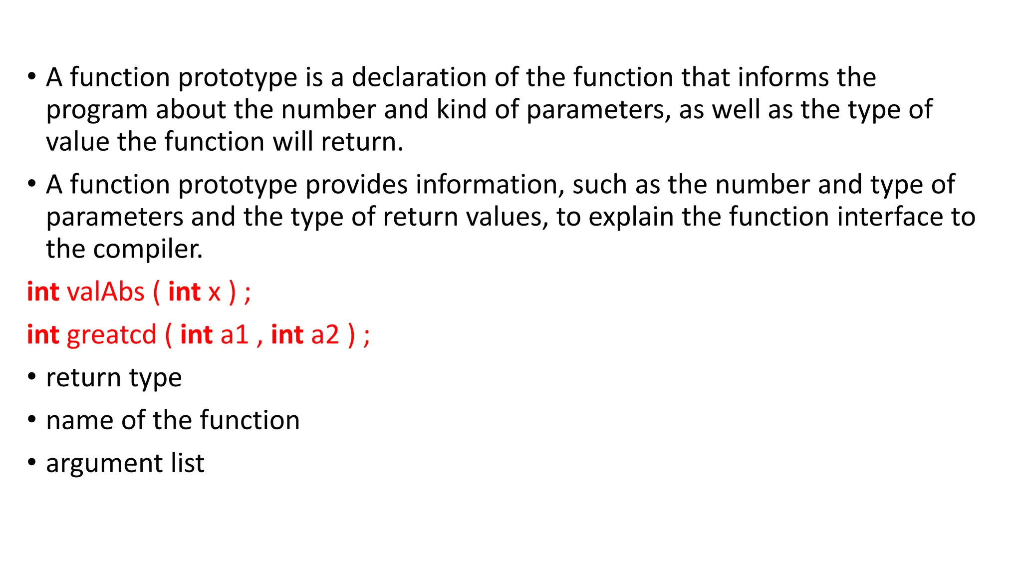 • A function prototype is a declaration of the function that informs the
program about the number and kind of parameters, as well as the type of
value the function will return.
• A function prototype provides information, such as the number and type of
parameters and the type of return values, to explain the function interface to
the compiler.
int valAbs ( int x ) ;
int greatcd ( int a1 , int a2 ) ;
• return type
• name of the function
• argument list
 