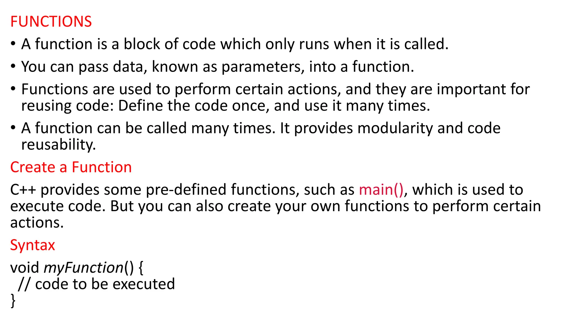 FUNCTIONS
• A function is a block of code which only runs when it is called.
• You can pass data, known as parameters, into a function.
• Functions are used to perform certain actions, and they are important for
reusing code: Define the code once, and use it many times.
• A function can be called many times. It provides modularity and code
reusability.
Create a Function
C++ provides some pre-defined functions, such as main(), which is used to
execute code. But you can also create your own functions to perform certain
actions.
Syntax
void myFunction() {
// code to be executed
}
 