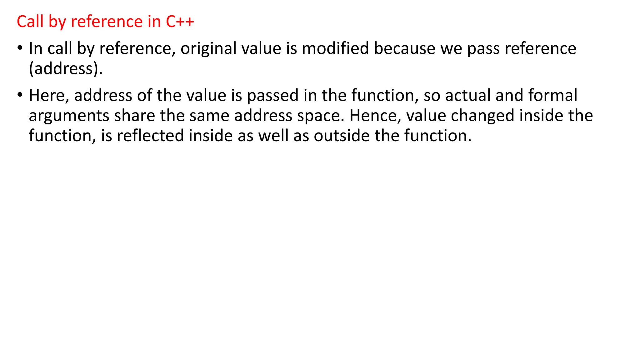 Call by reference in C++
• In call by reference, original value is modified because we pass reference
(address).
• Here, address of the value is passed in the function, so actual and formal
arguments share the same address space. Hence, value changed inside the
function, is reflected inside as well as outside the function.
 