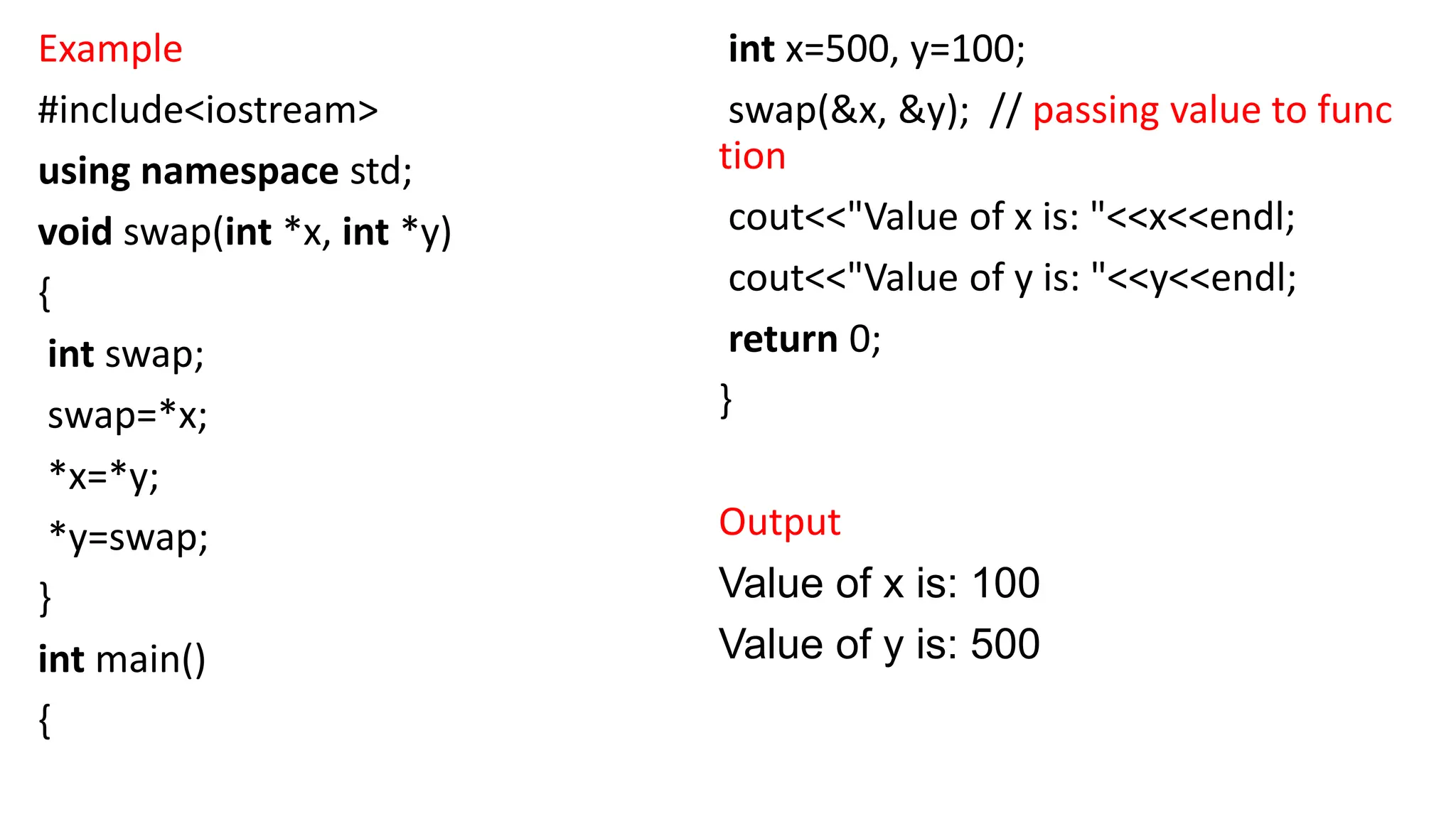 Example
#include<iostream>
using namespace std;
void swap(int *x, int *y)
{
int swap;
swap=*x;
*x=*y;
*y=swap;
}
int main()
{
int x=500, y=100;
swap(&x, &y); // passing value to func
tion
cout<<"Value of x is: "<<x<<endl;
cout<<"Value of y is: "<<y<<endl;
return 0;
}
Output
Value of x is: 100
Value of y is: 500
 
