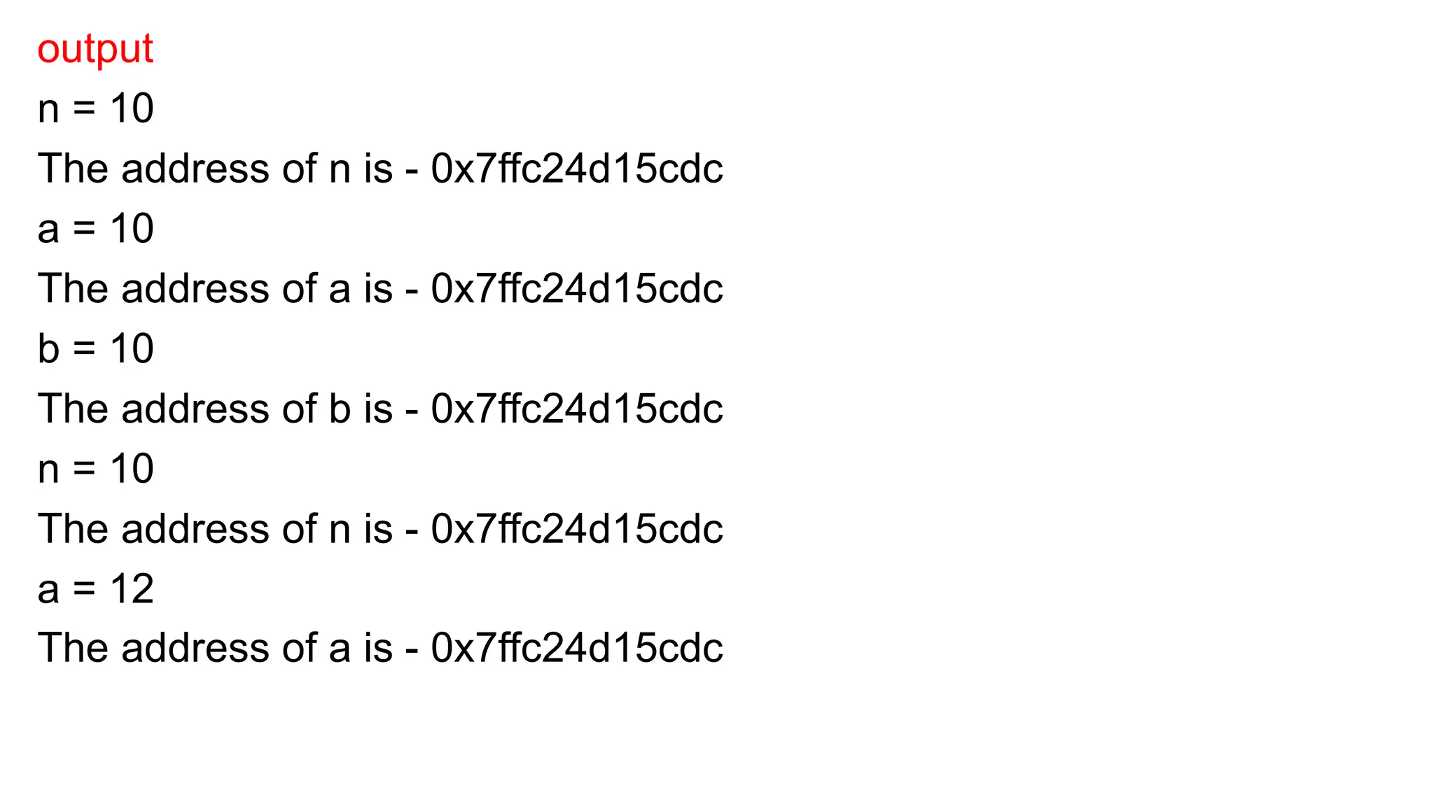 output
n = 10
The address of n is - 0x7ffc24d15cdc
a = 10
The address of a is - 0x7ffc24d15cdc
b = 10
The address of b is - 0x7ffc24d15cdc
n = 10
The address of n is - 0x7ffc24d15cdc
a = 12
The address of a is - 0x7ffc24d15cdc
 