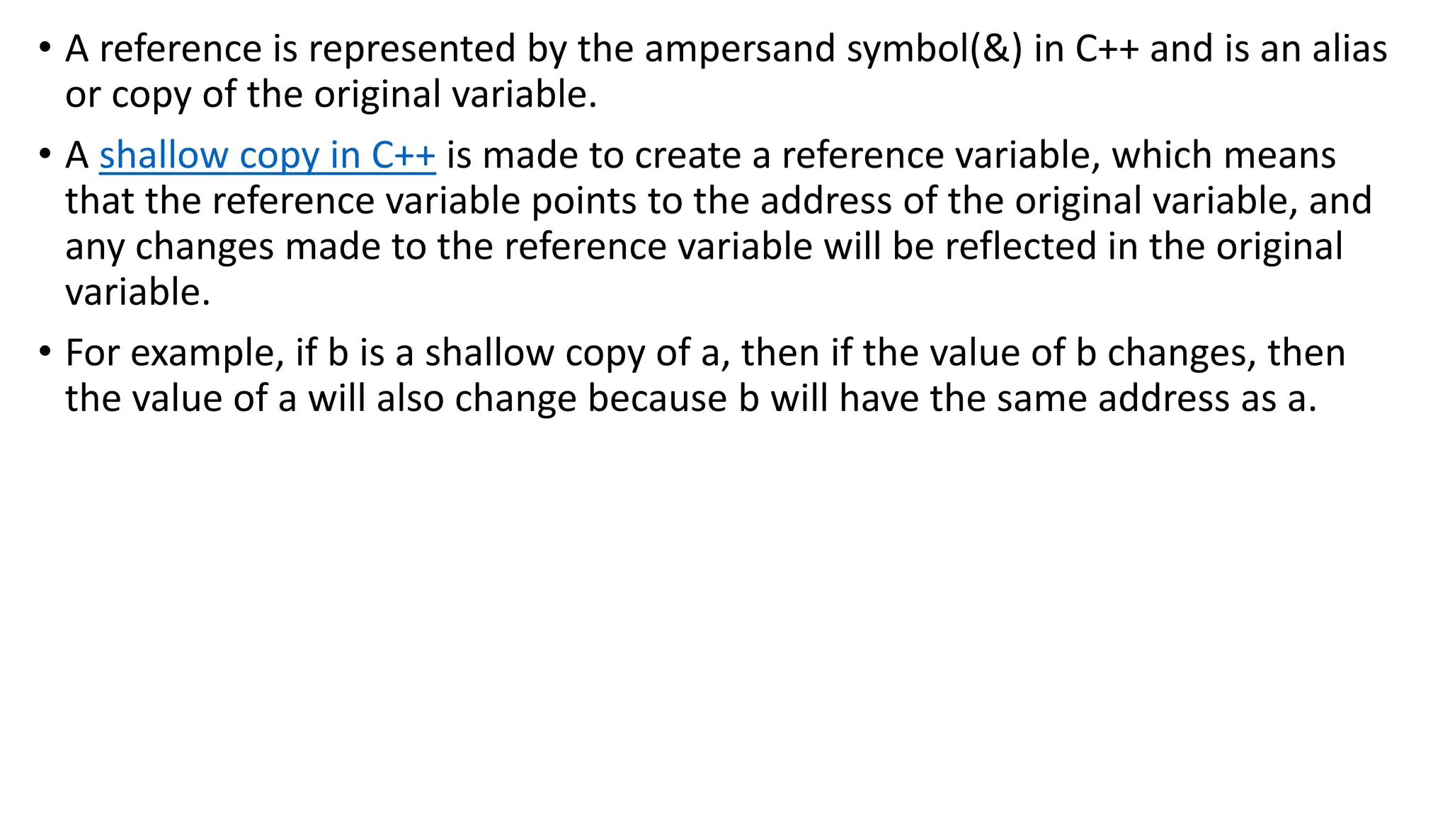 • A reference is represented by the ampersand symbol(&) in C++ and is an alias
or copy of the original variable.
• A shallow copy in C++ is made to create a reference variable, which means
that the reference variable points to the address of the original variable, and
any changes made to the reference variable will be reflected in the original
variable.
• For example, if b is a shallow copy of a, then if the value of b changes, then
the value of a will also change because b will have the same address as a.
 