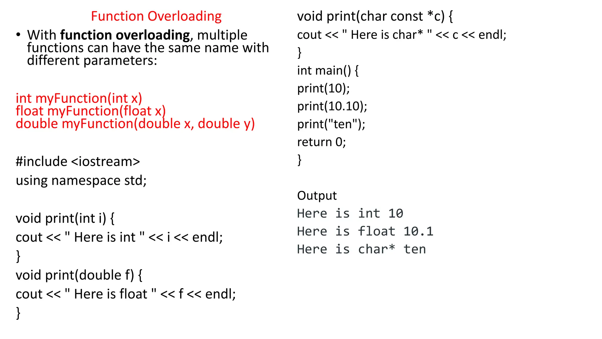 Function Overloading
• With function overloading, multiple
functions can have the same name with
different parameters:
int myFunction(int x)
float myFunction(float x)
double myFunction(double x, double y)
#include <iostream>
using namespace std;
void print(int i) {
cout << " Here is int " << i << endl;
}
void print(double f) {
cout << " Here is float " << f << endl;
}
void print(char const *c) {
cout << " Here is char* " << c << endl;
}
int main() {
print(10);
print(10.10);
print("ten");
return 0;
}
Output
Here is int 10
Here is float 10.1
Here is char* ten
 