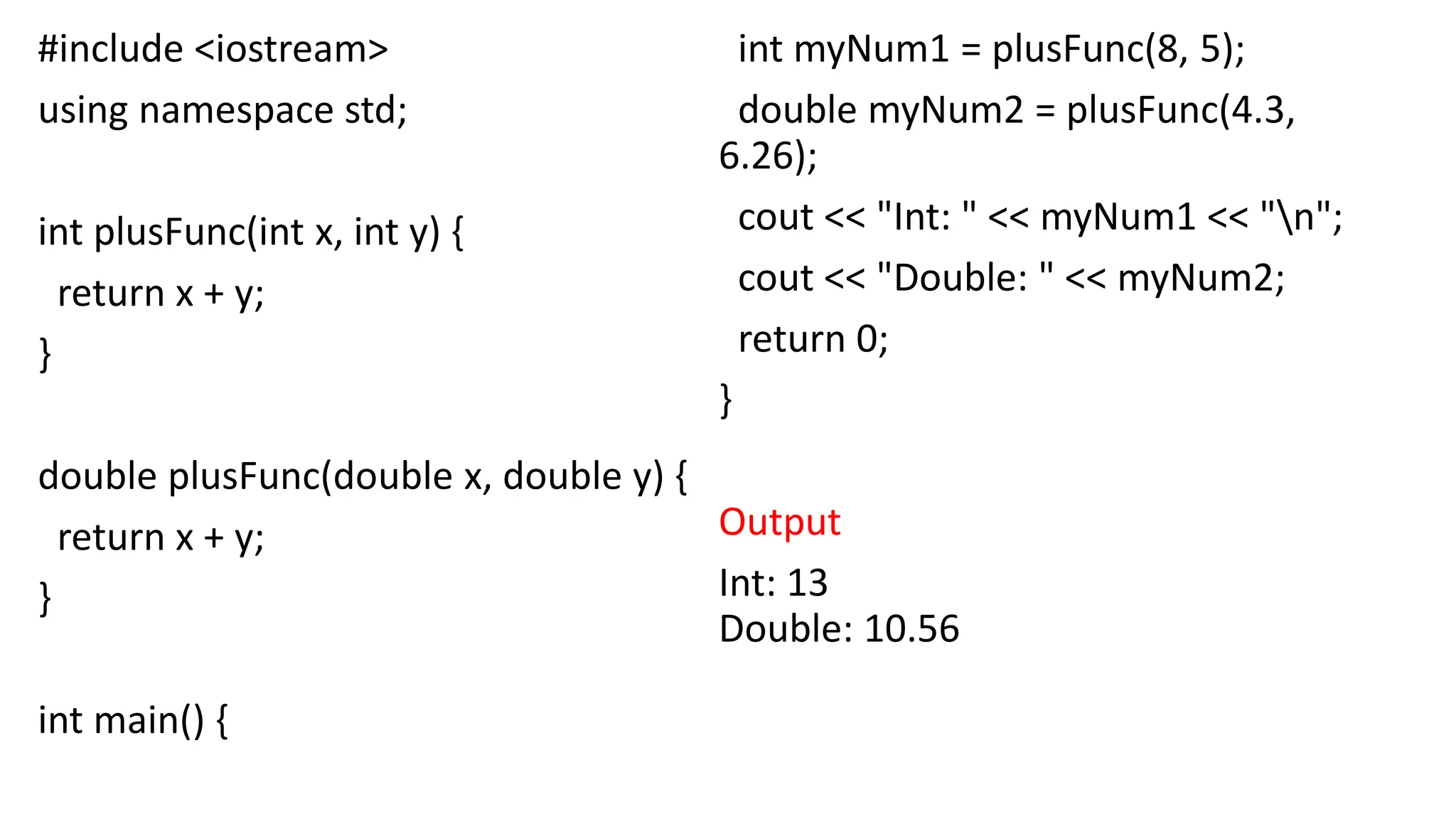 #include <iostream>
using namespace std;
int plusFunc(int x, int y) {
return x + y;
}
double plusFunc(double x, double y) {
return x + y;
}
int main() {
int myNum1 = plusFunc(8, 5);
double myNum2 = plusFunc(4.3,
6.26);
cout << "Int: " << myNum1 << "n";
cout << "Double: " << myNum2;
return 0;
}
Output
Int: 13
Double: 10.56
 