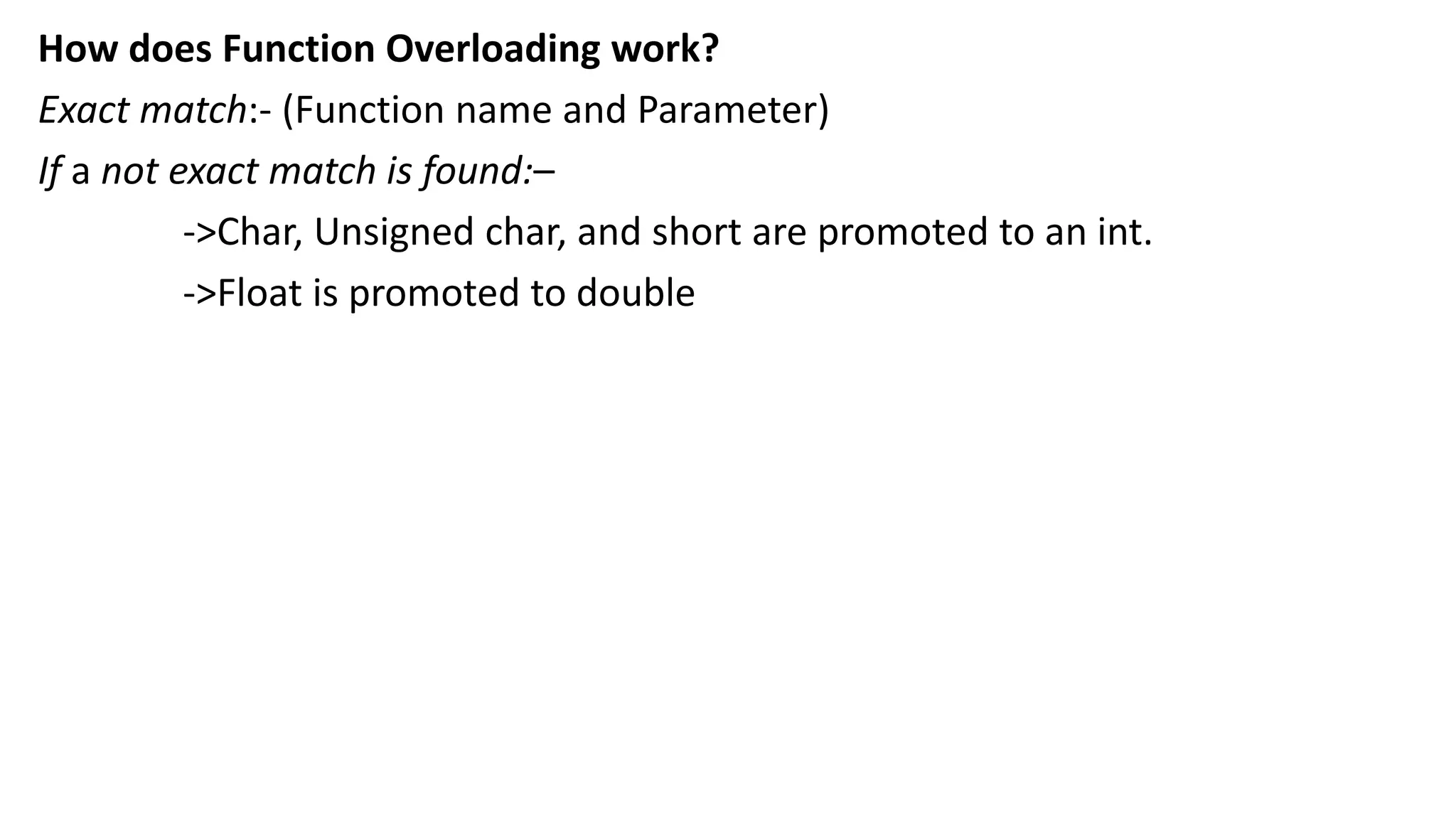 How does Function Overloading work?
Exact match:- (Function name and Parameter)
If a not exact match is found:–
->Char, Unsigned char, and short are promoted to an int.
->Float is promoted to double
 