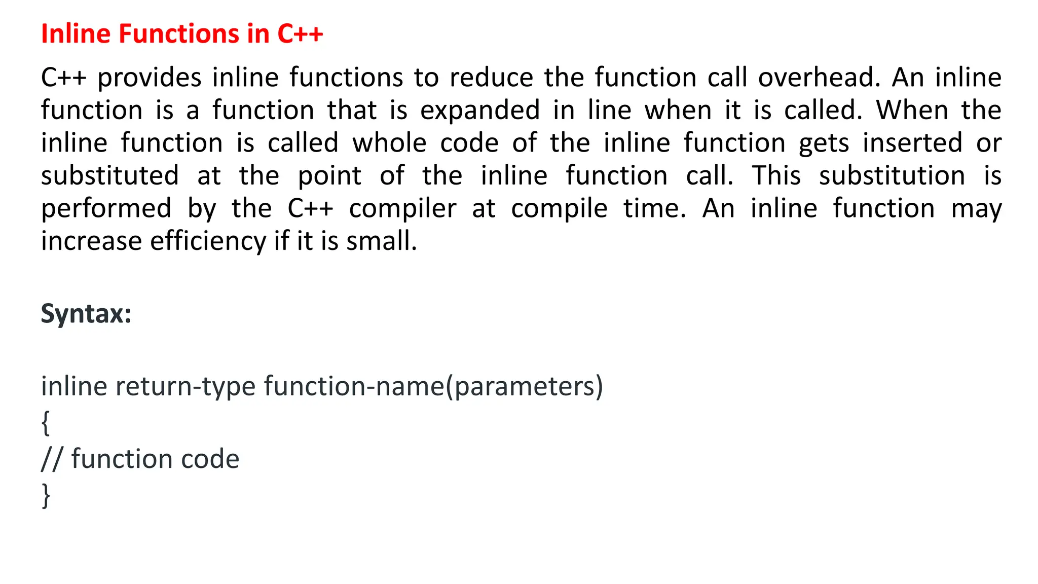 Inline Functions in C++
C++ provides inline functions to reduce the function call overhead. An inline
function is a function that is expanded in line when it is called. When the
inline function is called whole code of the inline function gets inserted or
substituted at the point of the inline function call. This substitution is
performed by the C++ compiler at compile time. An inline function may
increase efficiency if it is small.
Syntax:
inline return-type function-name(parameters)
{
// function code
}
 