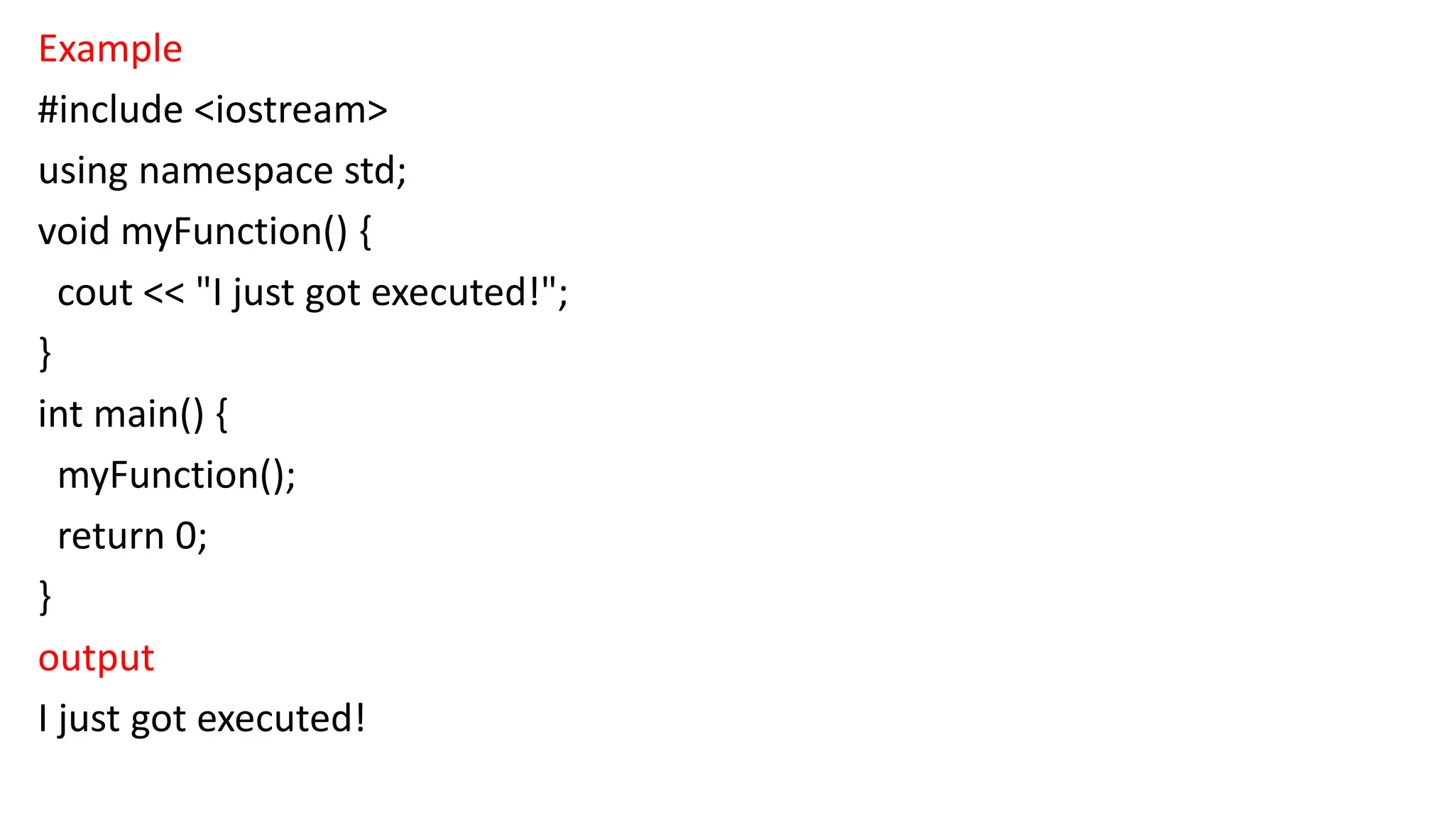 Example
#include <iostream>
using namespace std;
void myFunction() {
cout << "I just got executed!";
}
int main() {
myFunction();
return 0;
}
output
I just got executed!
 