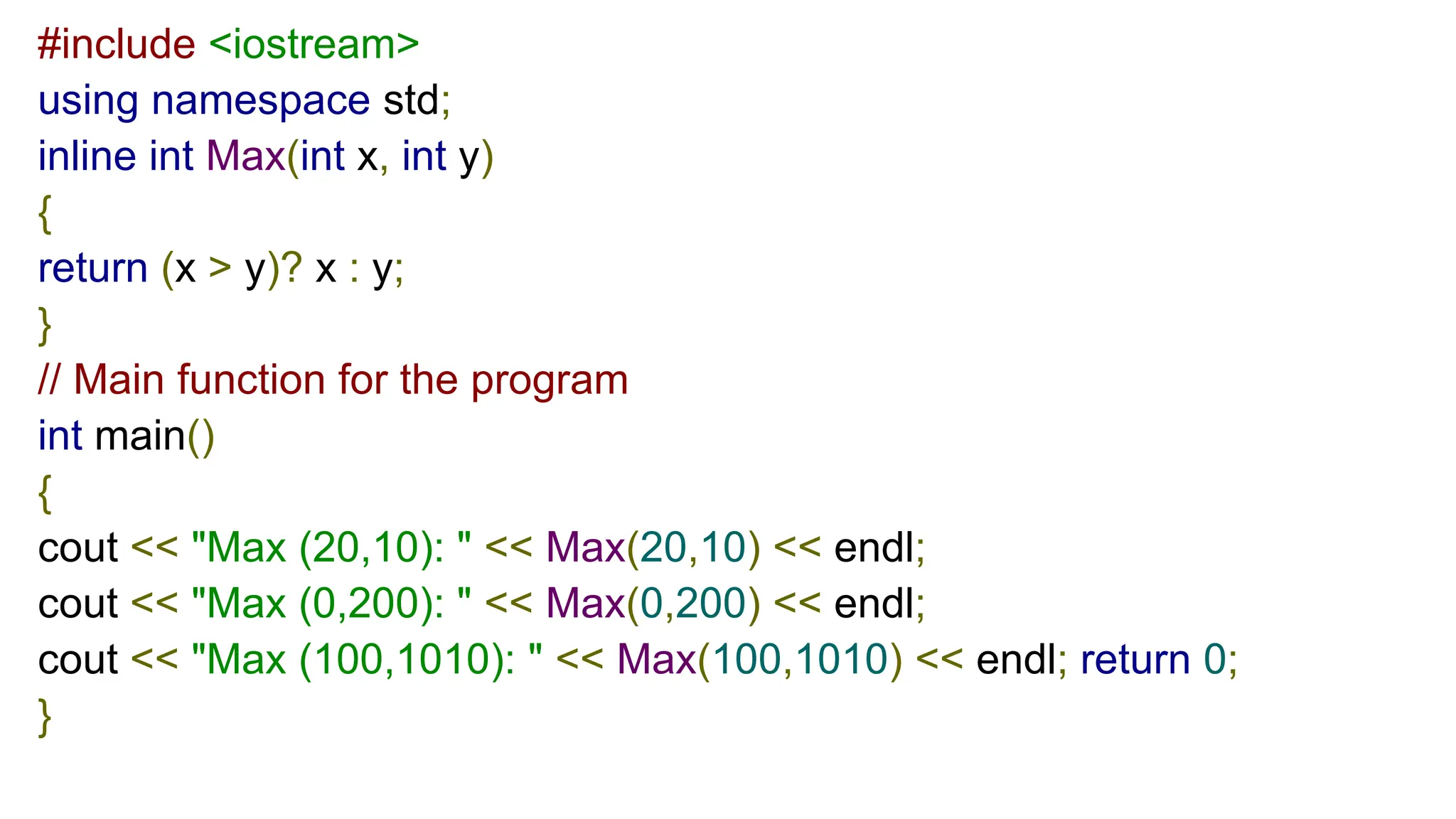 #include <iostream>
using namespace std;
inline int Max(int x, int y)
{
return (x > y)? x : y;
}
// Main function for the program
int main()
{
cout << "Max (20,10): " << Max(20,10) << endl;
cout << "Max (0,200): " << Max(0,200) << endl;
cout << "Max (100,1010): " << Max(100,1010) << endl; return 0;
}
 