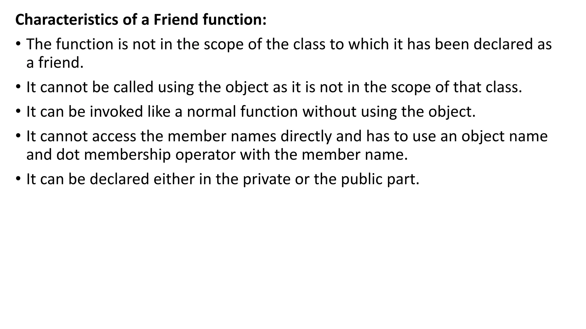 Characteristics of a Friend function:
• The function is not in the scope of the class to which it has been declared as
a friend.
• It cannot be called using the object as it is not in the scope of that class.
• It can be invoked like a normal function without using the object.
• It cannot access the member names directly and has to use an object name
and dot membership operator with the member name.
• It can be declared either in the private or the public part.
 