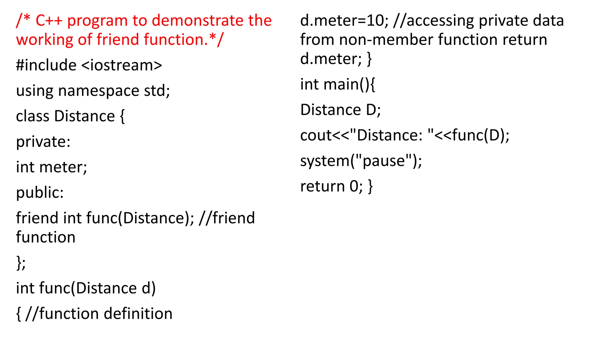 /* C++ program to demonstrate the
working of friend function.*/
#include <iostream>
using namespace std;
class Distance {
private:
int meter;
public:
friend int func(Distance); //friend
function
};
int func(Distance d)
{ //function definition
d.meter=10; //accessing private data
from non-member function return
d.meter; }
int main(){
Distance D;
cout<<"Distance: "<<func(D);
system("pause");
return 0; }
 