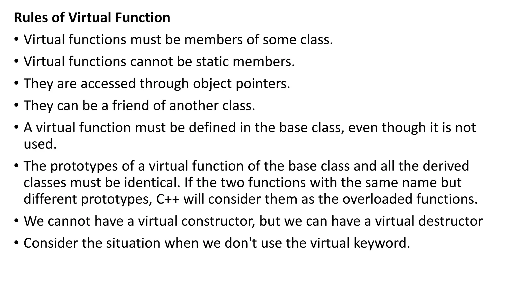 Rules of Virtual Function
• Virtual functions must be members of some class.
• Virtual functions cannot be static members.
• They are accessed through object pointers.
• They can be a friend of another class.
• A virtual function must be defined in the base class, even though it is not
used.
• The prototypes of a virtual function of the base class and all the derived
classes must be identical. If the two functions with the same name but
different prototypes, C++ will consider them as the overloaded functions.
• We cannot have a virtual constructor, but we can have a virtual destructor
• Consider the situation when we don't use the virtual keyword.
 
