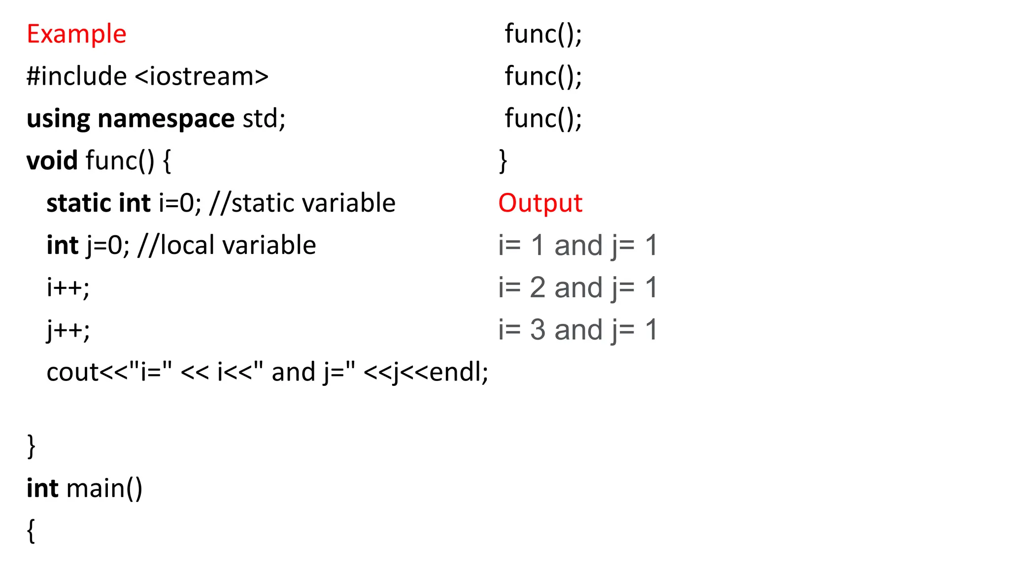 Example
#include <iostream>
using namespace std;
void func() {
static int i=0; //static variable
int j=0; //local variable
i++;
j++;
cout<<"i=" << i<<" and j=" <<j<<endl;
}
int main()
{
func();
func();
func();
}
Output
i= 1 and j= 1
i= 2 and j= 1
i= 3 and j= 1
 