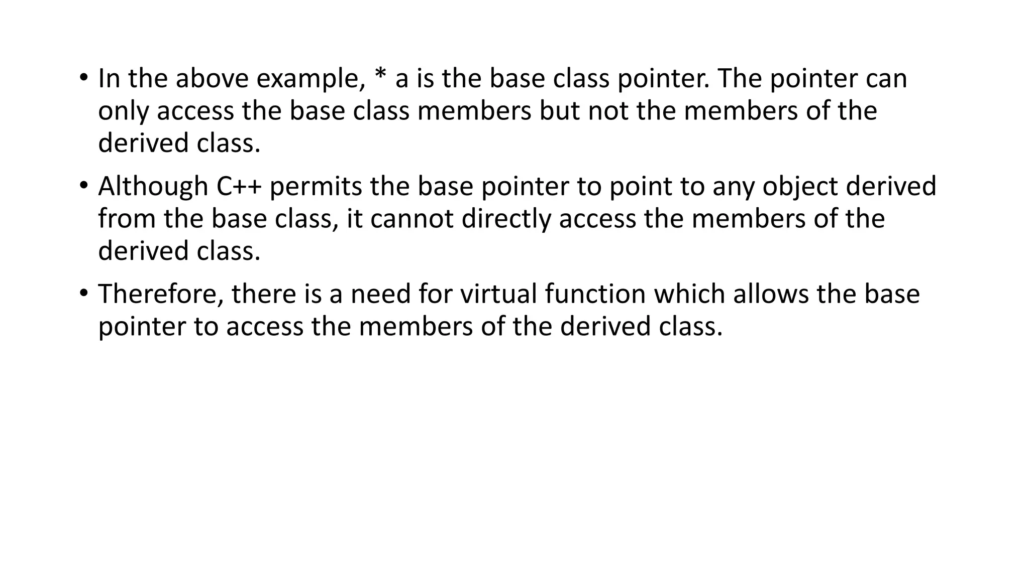 • In the above example, * a is the base class pointer. The pointer can
only access the base class members but not the members of the
derived class.
• Although C++ permits the base pointer to point to any object derived
from the base class, it cannot directly access the members of the
derived class.
• Therefore, there is a need for virtual function which allows the base
pointer to access the members of the derived class.
 