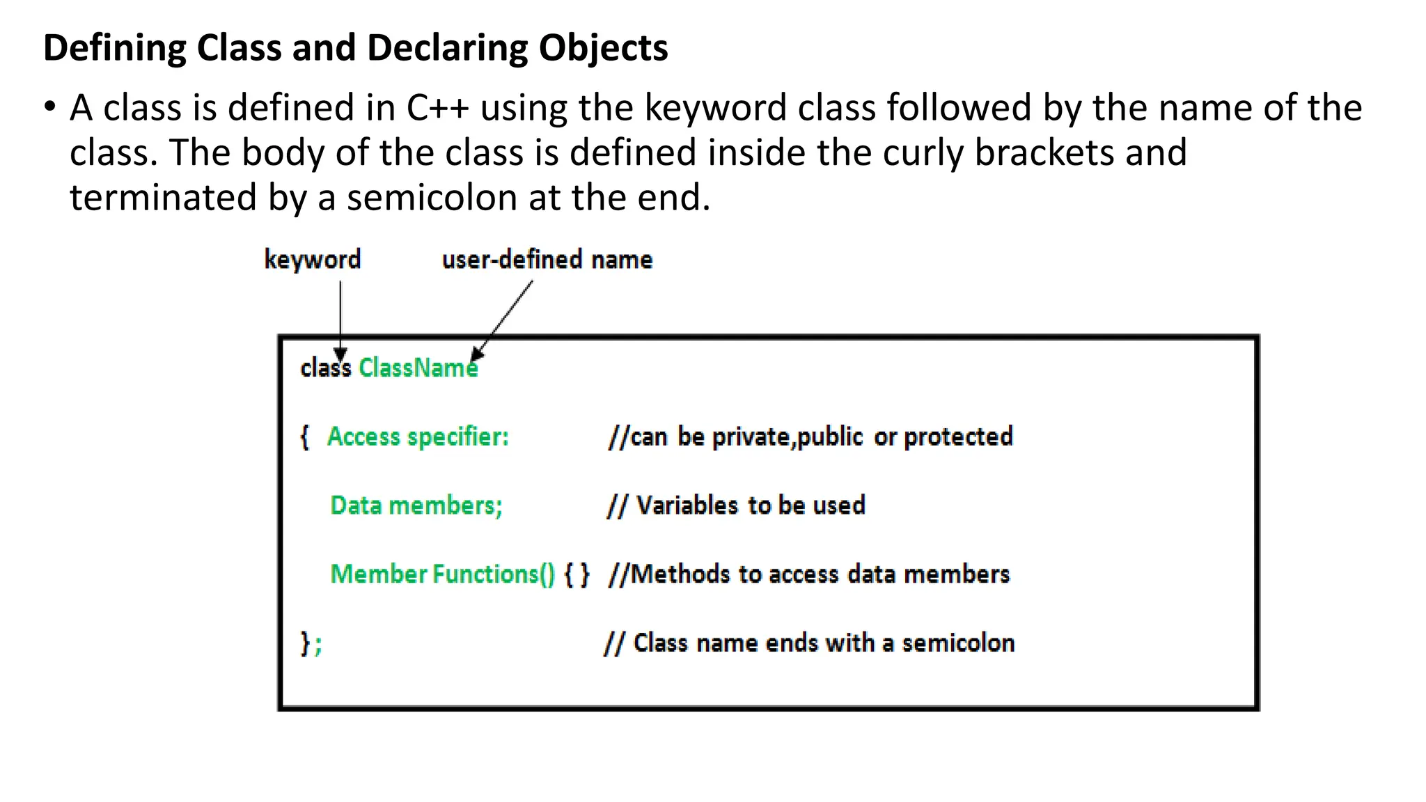 Defining Class and Declaring Objects
• A class is defined in C++ using the keyword class followed by the name of the
class. The body of the class is defined inside the curly brackets and
terminated by a semicolon at the end.
 