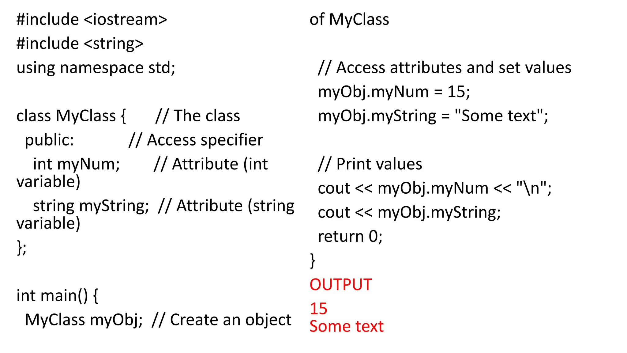 #include <iostream>
#include <string>
using namespace std;
class MyClass { // The class
public: // Access specifier
int myNum; // Attribute (int
variable)
string myString; // Attribute (string
variable)
};
int main() {
MyClass myObj; // Create an object
of MyClass
// Access attributes and set values
myObj.myNum = 15;
myObj.myString = "Some text";
// Print values
cout << myObj.myNum << "n";
cout << myObj.myString;
return 0;
}
OUTPUT
15
Some text
 