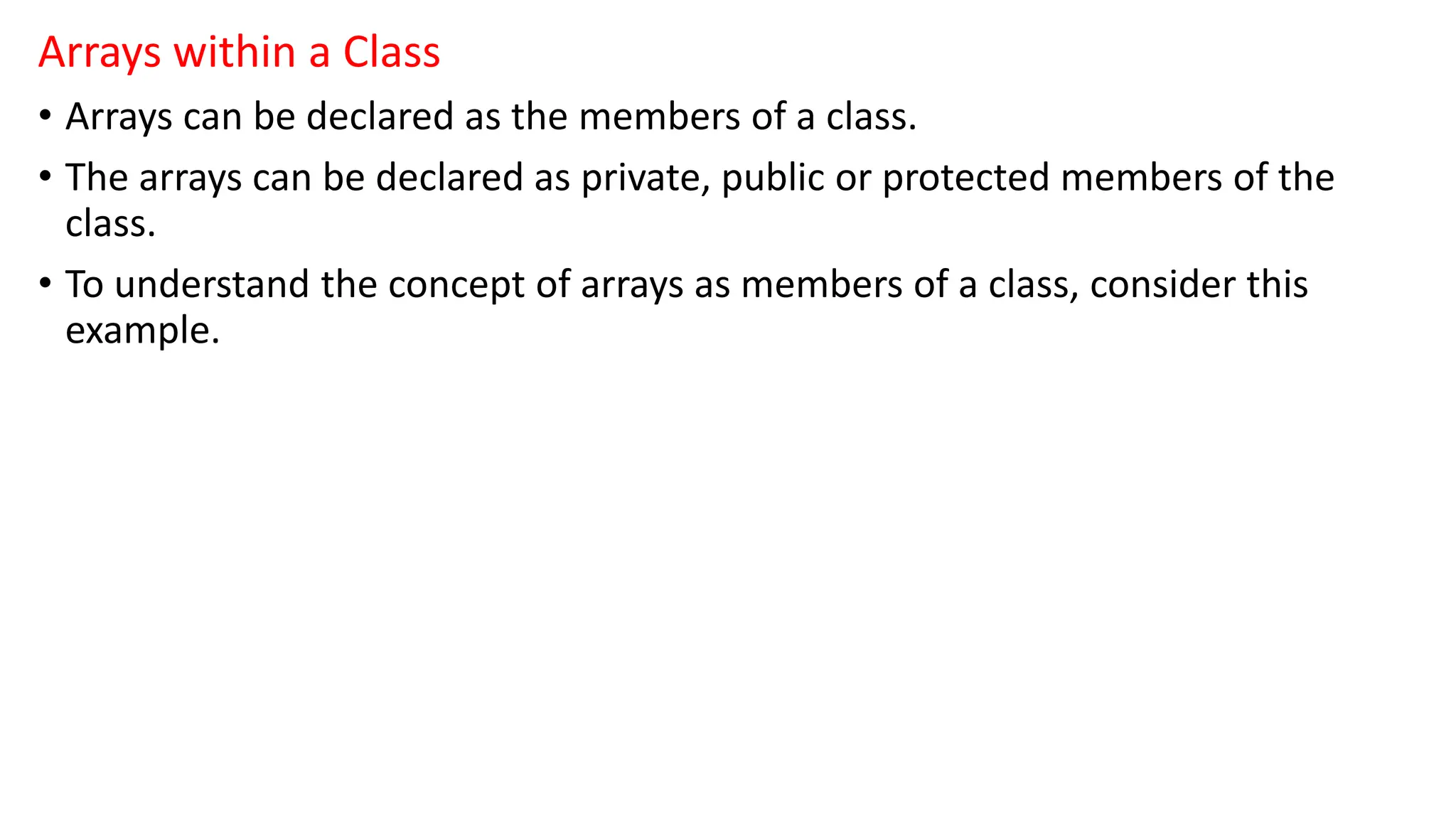 Arrays within a Class
• Arrays can be declared as the members of a class.
• The arrays can be declared as private, public or protected members of the
class.
• To understand the concept of arrays as members of a class, consider this
example.
 