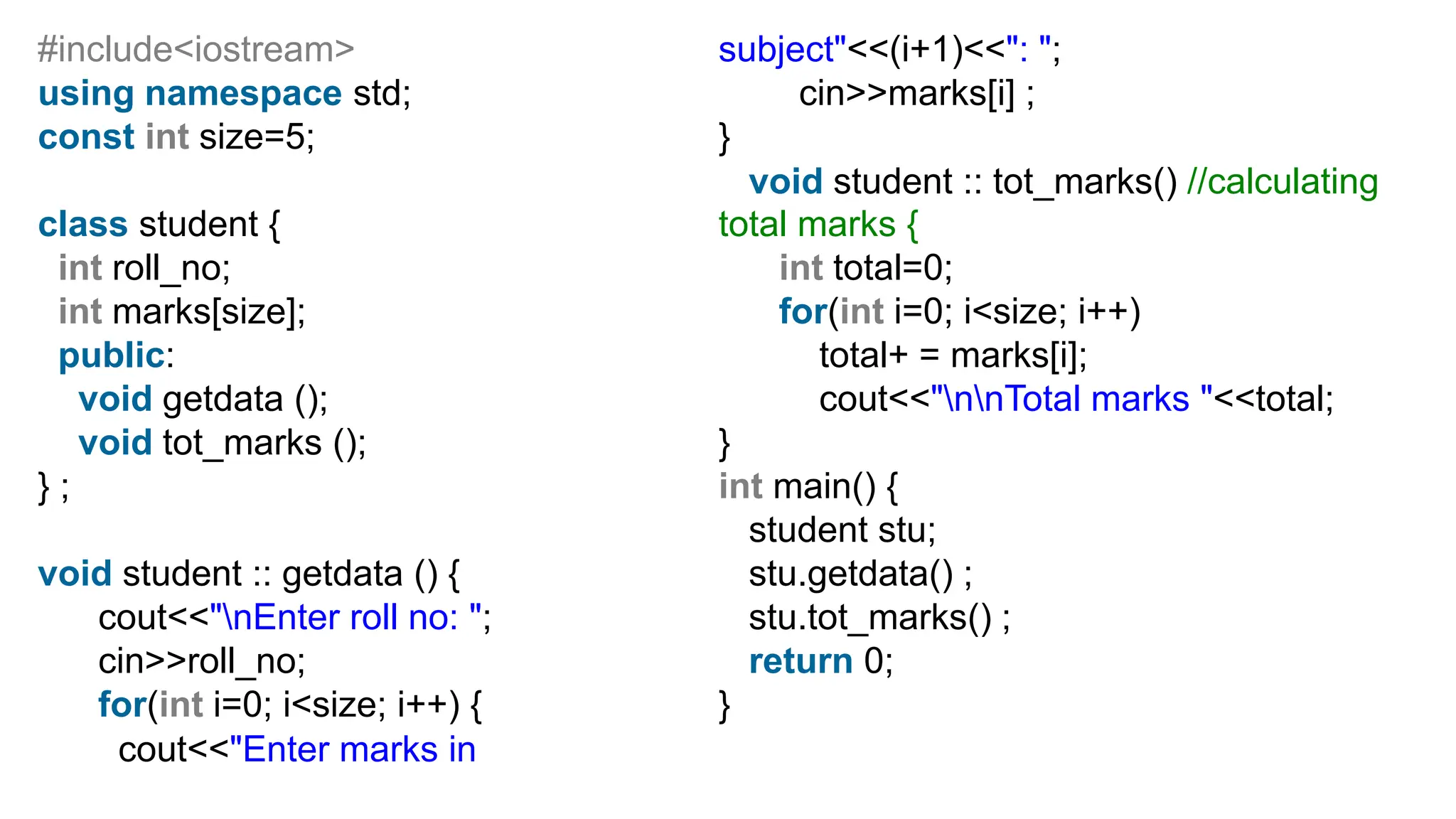 #include<iostream>
using namespace std;
const int size=5;
class student {
int roll_no;
int marks[size];
public:
void getdata ();
void tot_marks ();
} ;
void student :: getdata () {
cout<<"nEnter roll no: ";
cin>>roll_no;
for(int i=0; i<size; i++) {
cout<<"Enter marks in
subject"<<(i+1)<<": ";
cin>>marks[i] ;
}
void student :: tot_marks() //calculating
total marks {
int total=0;
for(int i=0; i<size; i++)
total+ = marks[i];
cout<<"nnTotal marks "<<total;
}
int main() {
student stu;
stu.getdata() ;
stu.tot_marks() ;
return 0;
}
 