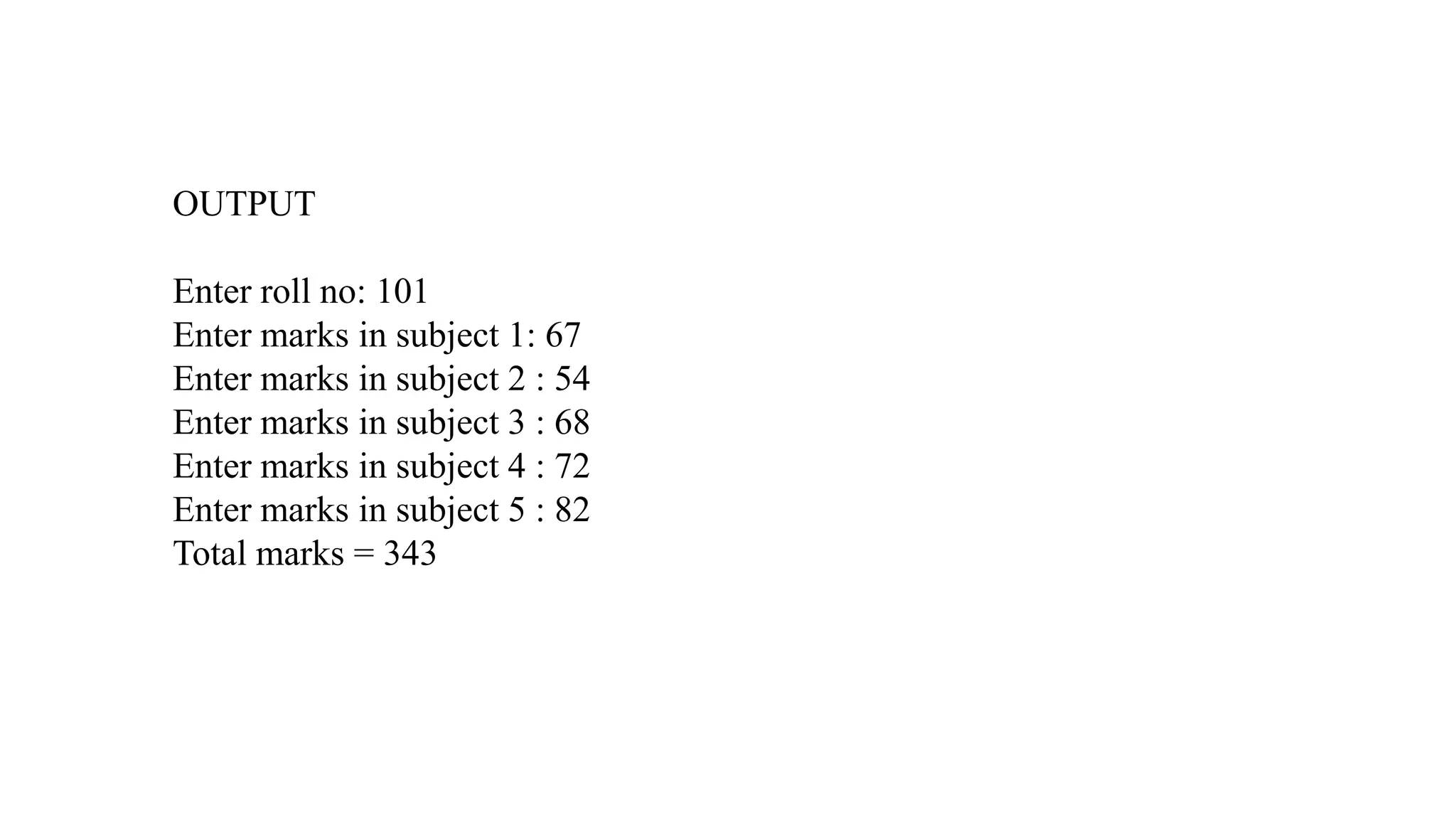OUTPUT
Enter roll no: 101
Enter marks in subject 1: 67
Enter marks in subject 2 : 54
Enter marks in subject 3 : 68
Enter marks in subject 4 : 72
Enter marks in subject 5 : 82
Total marks = 343
 