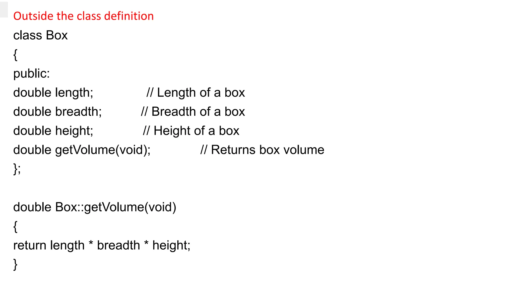 Outside the class definition
class Box
{
public:
double length; // Length of a box
double breadth; // Breadth of a box
double height; // Height of a box
double getVolume(void); // Returns box volume
};
double Box::getVolume(void)
{
return length * breadth * height;
}
 