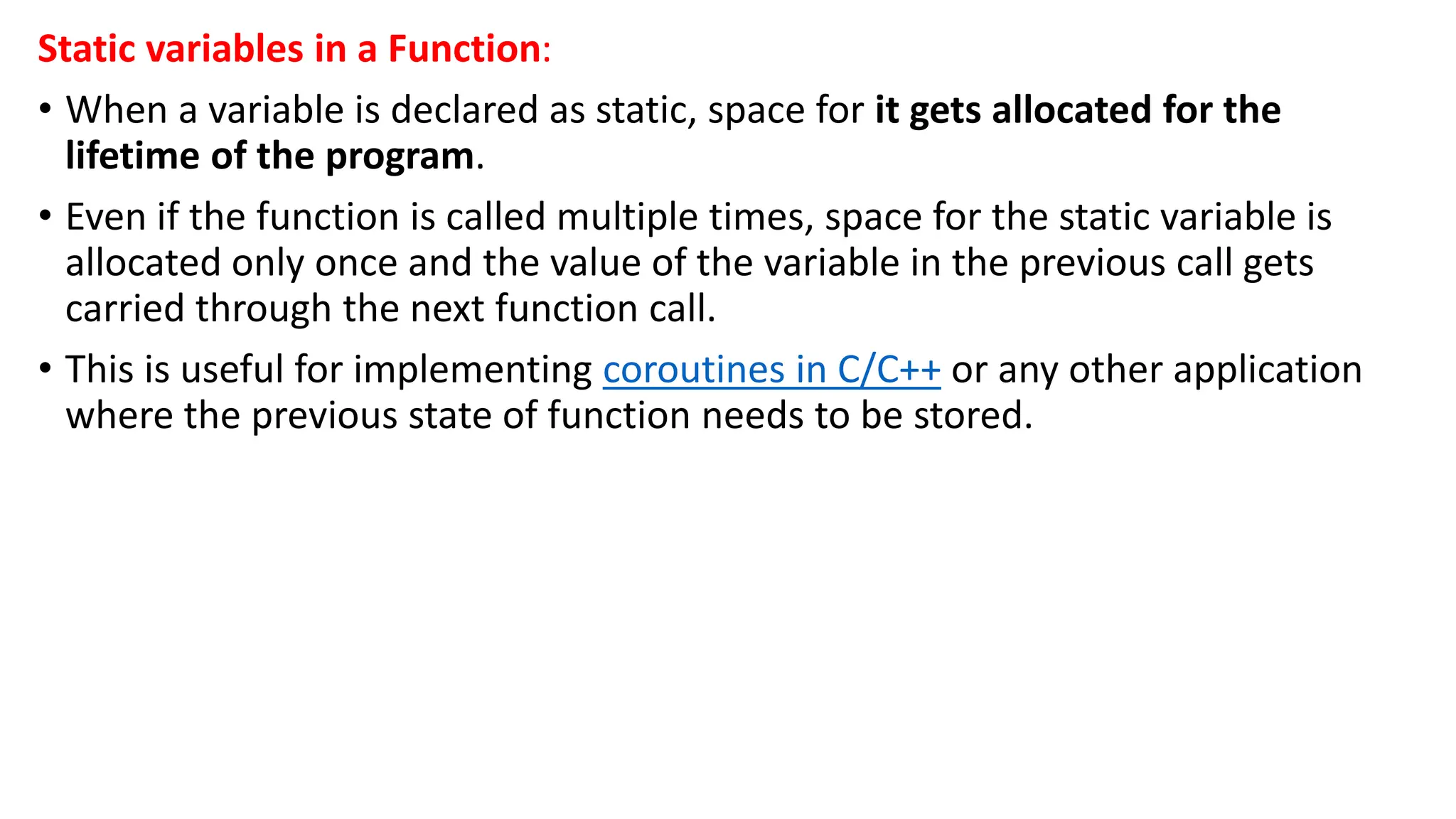 Static variables in a Function:
• When a variable is declared as static, space for it gets allocated for the
lifetime of the program.
• Even if the function is called multiple times, space for the static variable is
allocated only once and the value of the variable in the previous call gets
carried through the next function call.
• This is useful for implementing coroutines in C/C++ or any other application
where the previous state of function needs to be stored.
 