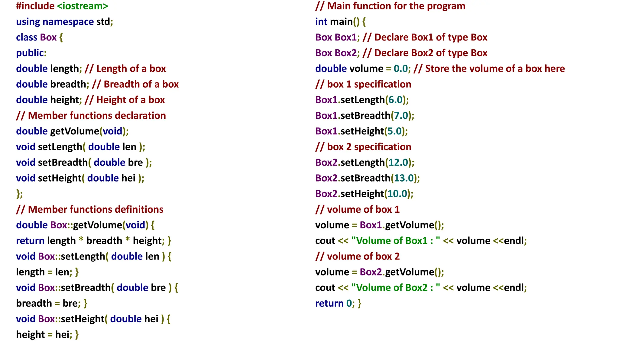 #include <iostream>
using namespace std;
class Box {
public:
double length; // Length of a box
double breadth; // Breadth of a box
double height; // Height of a box
// Member functions declaration
double getVolume(void);
void setLength( double len );
void setBreadth( double bre );
void setHeight( double hei );
};
// Member functions definitions
double Box::getVolume(void) {
return length * breadth * height; }
void Box::setLength( double len ) {
length = len; }
void Box::setBreadth( double bre ) {
breadth = bre; }
void Box::setHeight( double hei ) {
height = hei; }
// Main function for the program
int main() {
Box Box1; // Declare Box1 of type Box
Box Box2; // Declare Box2 of type Box
double volume = 0.0; // Store the volume of a box here
// box 1 specification
Box1.setLength(6.0);
Box1.setBreadth(7.0);
Box1.setHeight(5.0);
// box 2 specification
Box2.setLength(12.0);
Box2.setBreadth(13.0);
Box2.setHeight(10.0);
// volume of box 1
volume = Box1.getVolume();
cout << "Volume of Box1 : " << volume <<endl;
// volume of box 2
volume = Box2.getVolume();
cout << "Volume of Box2 : " << volume <<endl;
return 0; }
 