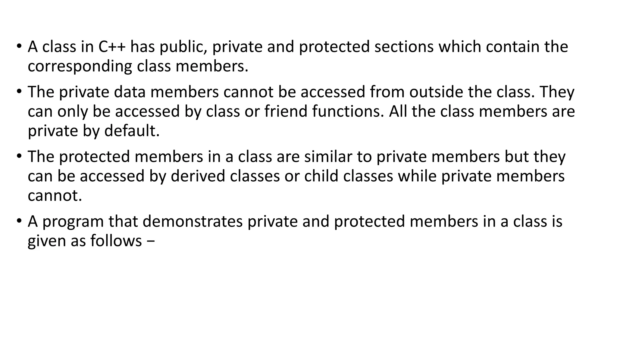 • A class in C++ has public, private and protected sections which contain the
corresponding class members.
• The private data members cannot be accessed from outside the class. They
can only be accessed by class or friend functions. All the class members are
private by default.
• The protected members in a class are similar to private members but they
can be accessed by derived classes or child classes while private members
cannot.
• A program that demonstrates private and protected members in a class is
given as follows −
 