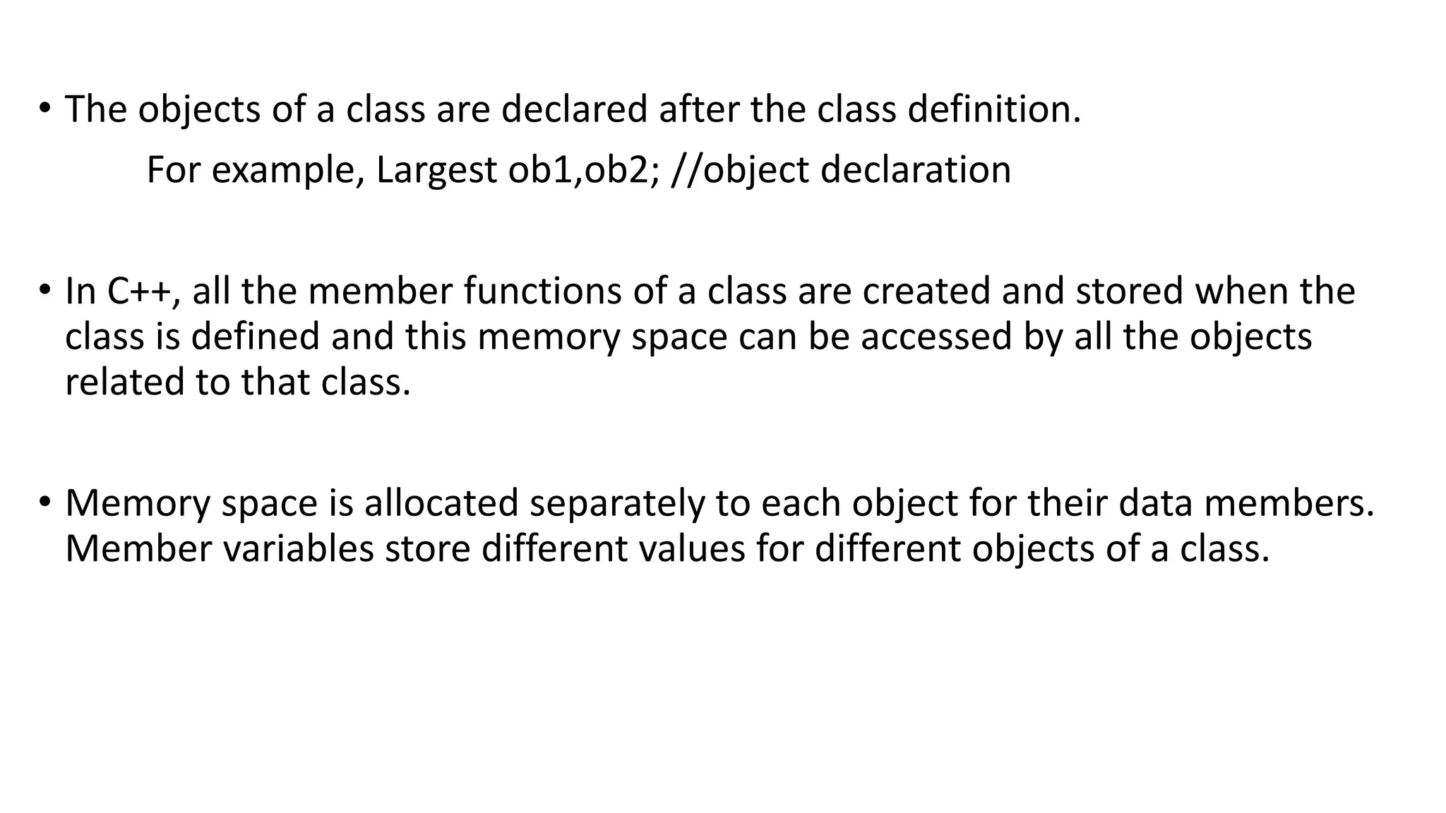 • The objects of a class are declared after the class definition.
For example, Largest ob1,ob2; //object declaration
• In C++, all the member functions of a class are created and stored when the
class is defined and this memory space can be accessed by all the objects
related to that class.
• Memory space is allocated separately to each object for their data members.
Member variables store different values for different objects of a class.
 