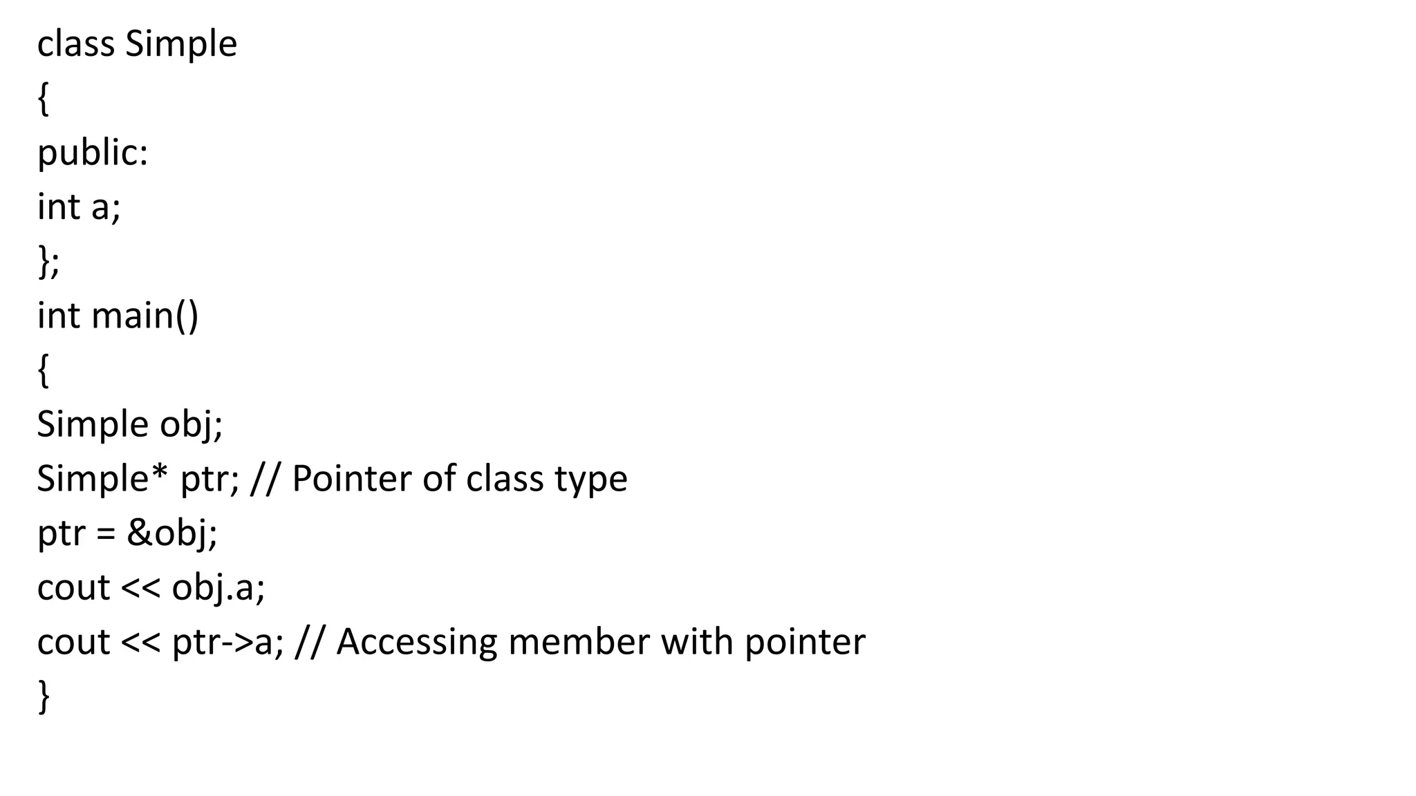 class Simple
{
public:
int a;
};
int main()
{
Simple obj;
Simple* ptr; // Pointer of class type
ptr = &obj;
cout << obj.a;
cout << ptr->a; // Accessing member with pointer
}
 