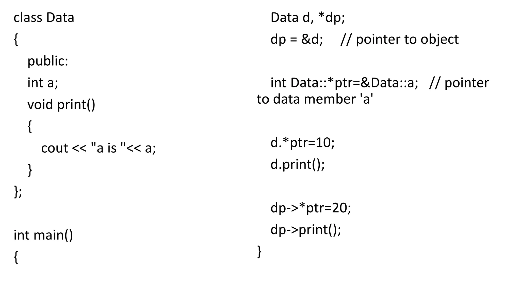 class Data
{
public:
int a;
void print()
{
cout << "a is "<< a;
}
};
int main()
{
Data d, *dp;
dp = &d; // pointer to object
int Data::*ptr=&Data::a; // pointer
to data member 'a'
d.*ptr=10;
d.print();
dp->*ptr=20;
dp->print();
}
 