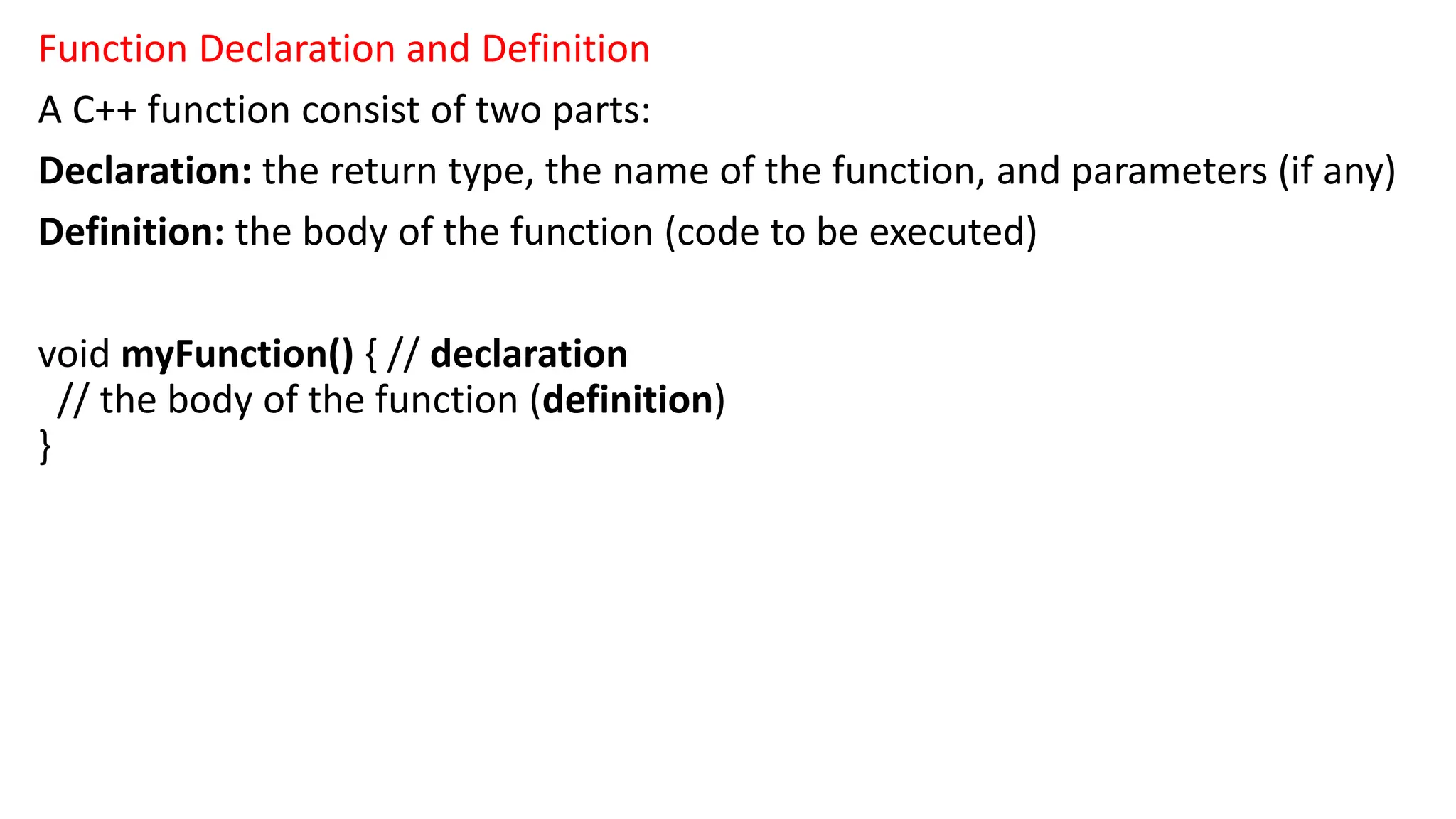 Function Declaration and Definition
A C++ function consist of two parts:
Declaration: the return type, the name of the function, and parameters (if any)
Definition: the body of the function (code to be executed)
void myFunction() { // declaration
// the body of the function (definition)
}
 