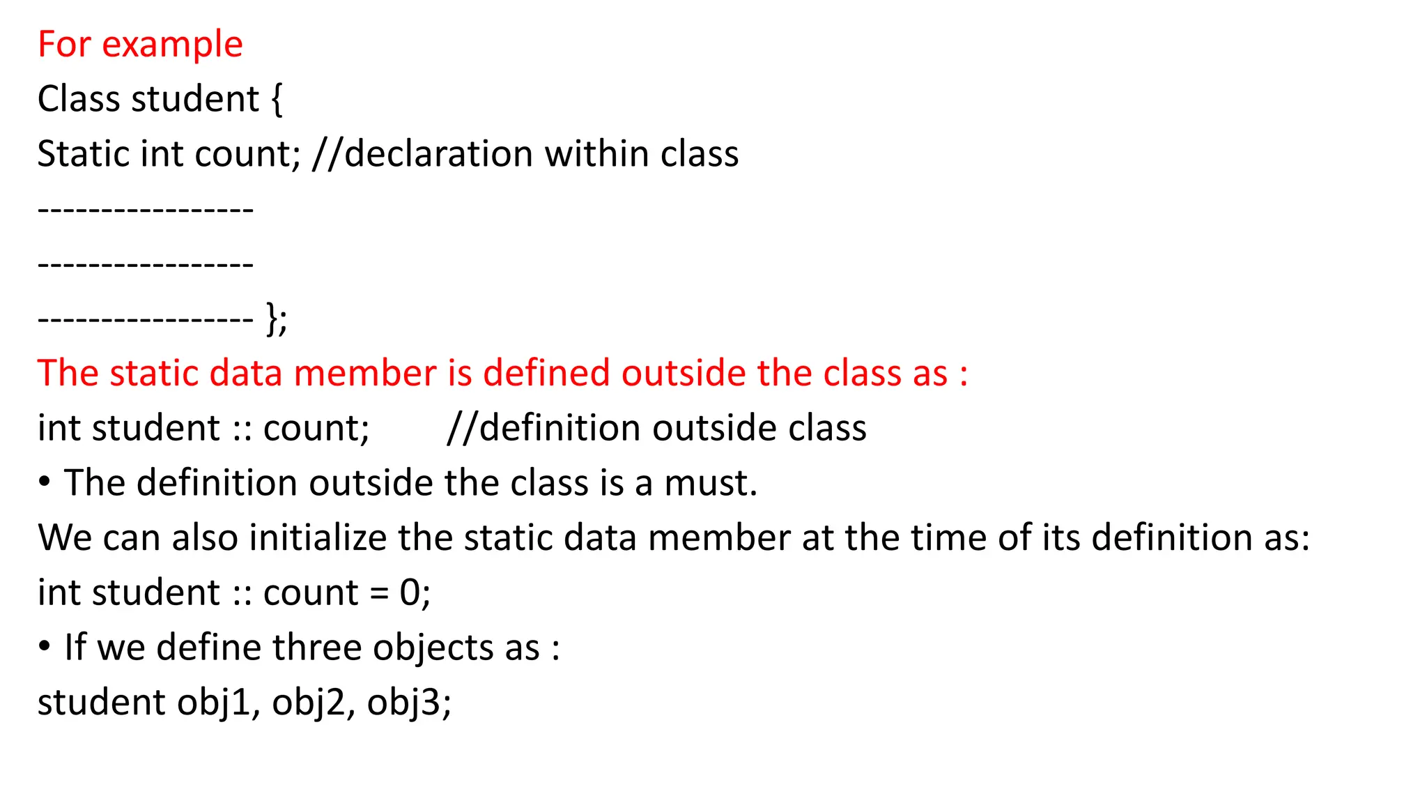 For example
Class student {
Static int count; //declaration within class
-----------------
-----------------
----------------- };
The static data member is defined outside the class as :
int student :: count; //definition outside class
• The definition outside the class is a must.
We can also initialize the static data member at the time of its definition as:
int student :: count = 0;
• If we define three objects as :
student obj1, obj2, obj3;
 