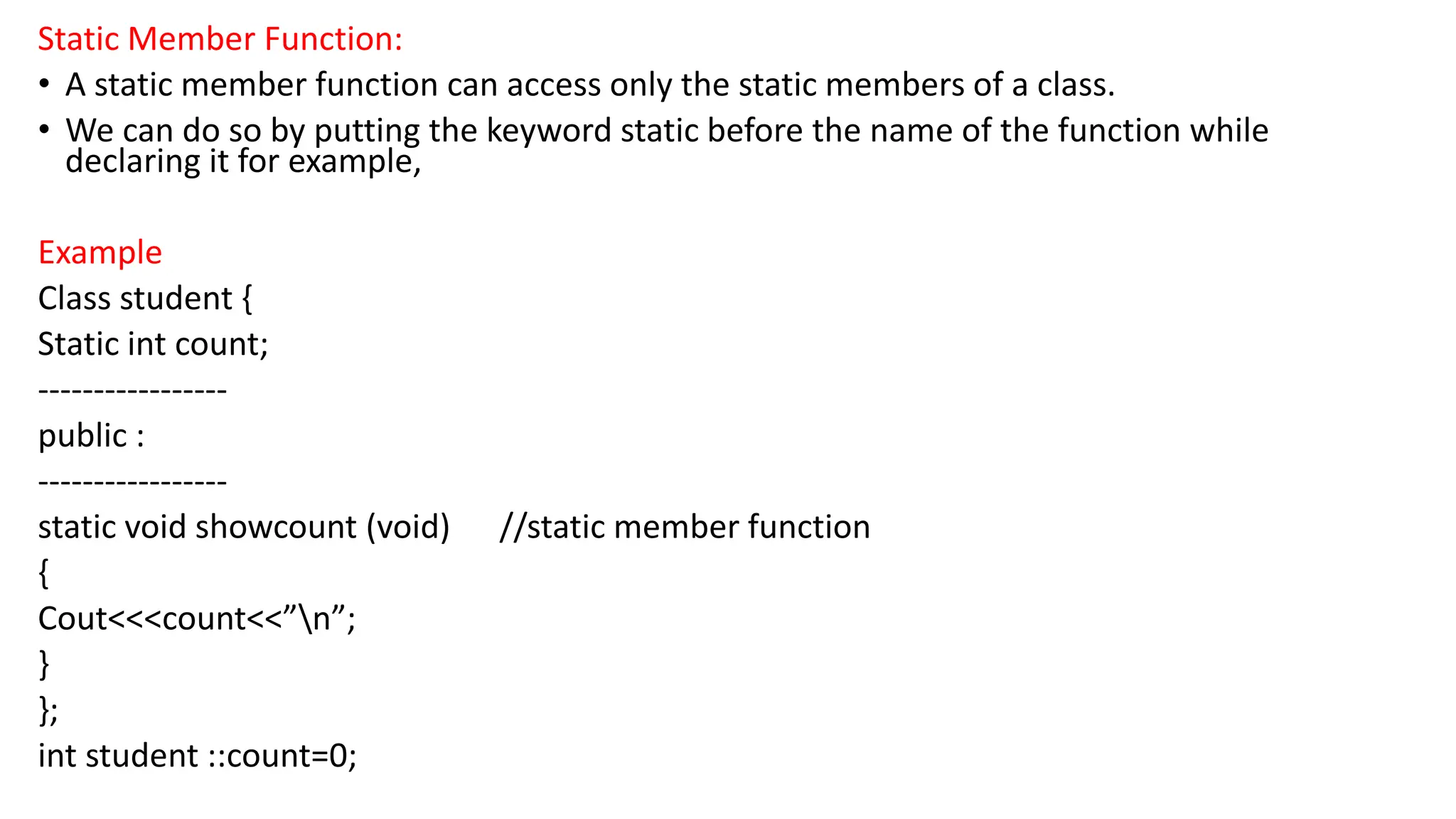 Static Member Function:
• A static member function can access only the static members of a class.
• We can do so by putting the keyword static before the name of the function while
declaring it for example,
Example
Class student {
Static int count;
-----------------
public :
-----------------
static void showcount (void) //static member function
{
Cout<<<count<<”n”;
}
};
int student ::count=0;
 
