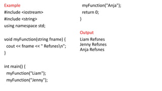 Example
#include <iostream>
#include <string>
using namespace std;
void myFunction(string fname) {
cout << fname << " Refsnesn";
}
int main() {
myFunction("Liam");
myFunction("Jenny");
myFunction("Anja");
return 0;
}
Output
Liam Refsnes
Jenny Refsnes
Anja Refsnes
 