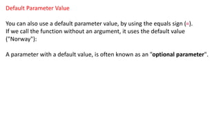 Default Parameter Value
You can also use a default parameter value, by using the equals sign (=).
If we call the function without an argument, it uses the default value
("Norway"):
A parameter with a default value, is often known as an "optional parameter".
 