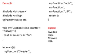 Example
#include <iostream>
#include <string>
using namespace std;
void myFunction(string country =
"Norway") {
cout << country << "n";
}
int main() {
myFunction("Sweden");
myFunction("India");
myFunction();
myFunction("USA");
return 0;
}
output
Sweden
India
Norway
USA
 
