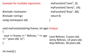Example for multiple arguments
#include <iostream>
#include <string>
using namespace std;
void myFunction(string fname, int age)
{
cout << fname << " Refsnes. " << age
<< " years old. n";
}
int main() {
myFunction("Liam", 3);
myFunction("Jenny", 14);
myFunction("Anja", 30);
return 0;
}
Output
Liam Refsnes. 3 years old.
Jenny Refsnes. 14 years old.
Anja Refsnes. 30 years old.
 