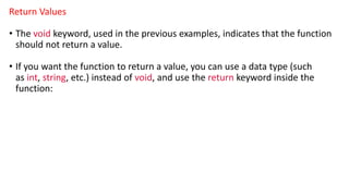 Return Values
• The void keyword, used in the previous examples, indicates that the function
should not return a value.
• If you want the function to return a value, you can use a data type (such
as int, string, etc.) instead of void, and use the return keyword inside the
function:
 