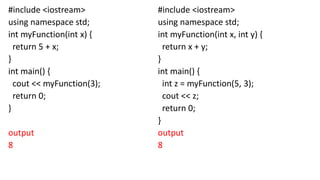 #include <iostream>
using namespace std;
int myFunction(int x) {
return 5 + x;
}
int main() {
cout << myFunction(3);
return 0;
}
output
8
#include <iostream>
using namespace std;
int myFunction(int x, int y) {
return x + y;
}
int main() {
int z = myFunction(5, 3);
cout << z;
return 0;
}
output
8
 