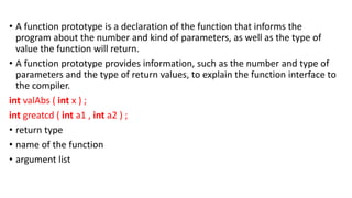 • A function prototype is a declaration of the function that informs the
program about the number and kind of parameters, as well as the type of
value the function will return.
• A function prototype provides information, such as the number and type of
parameters and the type of return values, to explain the function interface to
the compiler.
int valAbs ( int x ) ;
int greatcd ( int a1 , int a2 ) ;
• return type
• name of the function
• argument list
 