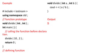 Example
# include < iostream >
using namespace std ;
// function prototype
void divide ( int , int ) ;
int main ( ) {
// calling the function before declara
tion.
divide ( 10 , 2 ) ;
return 0 ;
}
// defining function
void divide ( int a , int b ) {
cout < < ( a / b ) ;
}
Output
5
 