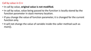 Call by value in C++
• In call by value, original value is not modified.
• In call by value, value being passed to the function is locally stored by the
function parameter in stack memory location.
• If you change the value of function parameter, it is changed for the current
function only.
• It will not change the value of variable inside the caller method such as
main().
 