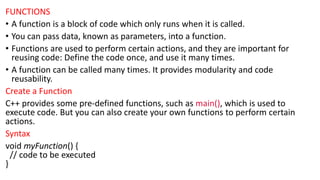 FUNCTIONS
• A function is a block of code which only runs when it is called.
• You can pass data, known as parameters, into a function.
• Functions are used to perform certain actions, and they are important for
reusing code: Define the code once, and use it many times.
• A function can be called many times. It provides modularity and code
reusability.
Create a Function
C++ provides some pre-defined functions, such as main(), which is used to
execute code. But you can also create your own functions to perform certain
actions.
Syntax
void myFunction() {
// code to be executed
}
 