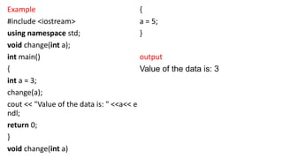 Example
#include <iostream>
using namespace std;
void change(int a);
int main()
{
int a = 3;
change(a);
cout << "Value of the data is: " <<a<< e
ndl;
return 0;
}
void change(int a)
{
a = 5;
}
output
Value of the data is: 3
 