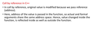 Call by reference in C++
• In call by reference, original value is modified because we pass reference
(address).
• Here, address of the value is passed in the function, so actual and formal
arguments share the same address space. Hence, value changed inside the
function, is reflected inside as well as outside the function.
 
