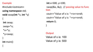Example
#include<iostream>
using namespace std;
void swap(int *x, int *y)
{
int swap;
swap=*x;
*x=*y;
*y=swap;
}
int main()
{
int x=500, y=100;
swap(&x, &y); // passing value to func
tion
cout<<"Value of x is: "<<x<<endl;
cout<<"Value of y is: "<<y<<endl;
return 0;
}
Output
Value of x is: 100
Value of y is: 500
 