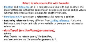 Return by reference in C++ with Examples
• Pointers and References in C++ held close relation with one another. The
major difference is that the pointers can be operated on like adding values
whereas references are just an alias for another variable.
• Functions in C++ can return a reference as it’s returns a pointer.
• Return by reference is very different from Call by reference. Functions
behaves a very important role when variable or pointers are returned as
reference.
• dataType& functionName(parameters);
where,
dataType is the return type of the function,
and parameters are the passed arguments to it.
 