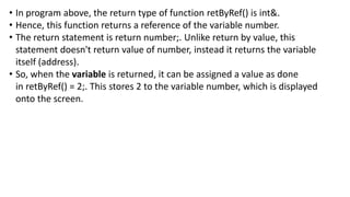 • In program above, the return type of function retByRef() is int&.
• Hence, this function returns a reference of the variable number.
• The return statement is return number;. Unlike return by value, this
statement doesn't return value of number, instead it returns the variable
itself (address).
• So, when the variable is returned, it can be assigned a value as done
in retByRef() = 2;. This stores 2 to the variable number, which is displayed
onto the screen.
 