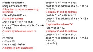 include <iostream>
using namespace std;
// Function to return as return by
reference
int& retByRef(int& n){
// print the address
cout << "n = " << n << endl;
cout << "The address of n is - " << &n
<< endl;
// return by reference return n;
}
int main()
{ int a = 10;
int& b = retByRef(a);
// display 'a' and its address
cout << "a = " << a << endl;
cout << "The address of a is - " << &a
<< endl;
// display 'b' and its address
cout << "b = " << b << endl;
cout << "The address of b is - " << &b
<< endl;
// update the value of 'a’
retByRef(a) = 12;
// display 'a' and its address
cout << "a = " << a << endl;
cout << "The address of a is - " << &a
<< endl;
return 0; }
 