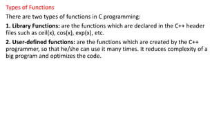 Types of Functions
There are two types of functions in C programming:
1. Library Functions: are the functions which are declared in the C++ header
files such as ceil(x), cos(x), exp(x), etc.
2. User-defined functions: are the functions which are created by the C++
programmer, so that he/she can use it many times. It reduces complexity of a
big program and optimizes the code.
 