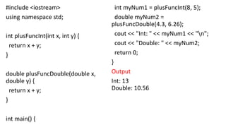 #include <iostream>
using namespace std;
int plusFuncInt(int x, int y) {
return x + y;
}
double plusFuncDouble(double x,
double y) {
return x + y;
}
int main() {
int myNum1 = plusFuncInt(8, 5);
double myNum2 =
plusFuncDouble(4.3, 6.26);
cout << "Int: " << myNum1 << "n";
cout << "Double: " << myNum2;
return 0;
}
Output
Int: 13
Double: 10.56
 
